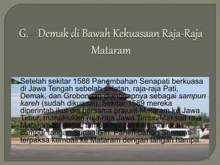  Setelah sekitar 1588 Panembahan Senapati berkuasa
di Jawa Tengah sebelah selatan, raja-raja Pati,
Demak, dan Grobongan dianggapnya sebagai sampun
kareh (sudah dikuasai). Sekitar 1589 mereka
diperintah ikut dia bersama prajurit Mataram ke Jawa
Timur, manaklukan raja-raja Jawa Timur. Maksud raja
Mataram ini gagal, tampaknya terutama karena
campur tangan Sunan Giri. Panembahan Senapati
terpaksa kembali ke Mataram dengan tangan hampa.
 