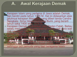  Kerajaan Islam yang pertama di Jawa adalah Demak,
dan berdiri pada tahun 1478 M. Hal ini didasarkan atas
jatuhnya kerajaan Majapahit yang diberi tanda Candra
Sengkala: Sirna hilang Kertaning Bumi, yang berarti
tahun saka 1400 atau 1478 M.
 Kerajaan Demak itu didirikan oleh Raden Fatah. Beliau
selalu memajukan agama islam di bantu oleh para wali
dan saudagar Islam.
 Raden Fatah nama kecilnya adalah Pangeran Jimbun.
Menurut sejarah, dia adalah putera raja Majapahit
yang terakhir dari garwa Ampean, dan Raden Fatah
dilahirkan di Palembang. Karena Arya Damar sudah
masuk Islam maka Raden Fatah dididik secara Islam,
sehingga jadi pemuda yang taat beragama Islam.
 