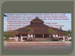  Setelah usia 20 tahun Raden Fatah dikirim ke Jawa untuk
memperdalam ilmu agama di bawa asuhan Raden Rahmat
dan akhirnya kawin dengan cucu beliau. Dan akhirnya Raden
Fatah menetap di Demak (Bintoro).
 Pada kira-kira tahun 1475 M, Raden Fatah mulai
melaksanakan perintah gurunya dengan jalan membuka
madrasah atau pondok pesantren di daerah tersebut.
Rupanya tugas yang diberikan kepada Raden Fatah
dijalankan dengan sebaik-baiknya. Lama kelamaan Desa
Glagahwangi ramai dikunjungi orang-orang. Tidak hanya
menjadi pusat ilmu pengetahuan dan agama, tetapi kemudian
menjadi pusat peradagangan bahkan akhirnya menjadi pusat
kerajaan Islam pertama di Jawa.
 Desa Glagahwangi, dalam perkemabangannya kemudian
karena ramainya akhirnya menjadi ibukota negara dengan
nama Bintoro Demak.
 