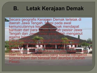  Secara geografis Kerajaan Demak terletak di
daerah Jawa Tengah, tetapi pada awal
kemunculannya kerajaan Demak mendapat
bantuan dari para Bupati daerah pesisir Jawa
Tengah dan Jawa Timur yang telah menganut
agama Islam.
 Pada sebelumnya, daerah Demak bernama
Bintoro yang merupakan daerah vasal atau
bawahan Kerajaan Majapahit. Kekuasaan
pemerintahannya diberikan kepada Raden Fatah
(dari kerajaan Majapahit) yang ibunya menganut
agama Islam dan berasal dari Jeumpa (Daerah
Pasai).
 