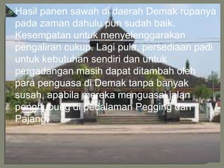 Hasil panen sawah di daerah Demak rupanya
pada zaman dahulu pun sudah baik.
Kesempatan untuk menyelenggarakan
pengaliran cukup. Lagi pula, persediaan padi
untuk kebutuhan sendiri dan untuk
pergadangan masih dapat ditambah oleh
para penguasa di Demak tanpa banyak
susah, apabila mereka menguasai jalan
penghubung di pedalaman Pegging dan
Pajang.
 