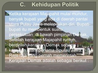 Ketika kerajaan Majapahit mulai mundur,
banyak bupati yang ada di daerah pantai
utara Pulau Jawa melepaskan diri. Bupati-
bupati itu membentuk suatu
persekutuan di bawah pimpinan Demak.
Setelah kerajaan Majapahit runtuh,
berdirilah kerajaan Demak sebagai
kerajaan Islam pertama dipulau Jawa.
Raja-raja yang pernah memerintah
Kerajaan Demak adalah sebagai berikut :
 