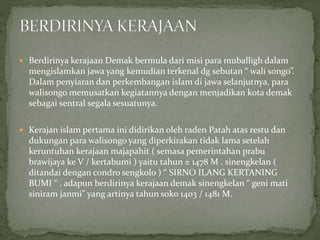 Berdirinya kerajaan Demak bermula dari misi para muballigh dalam
mengislamkan jawa yang kemudian terkenal dg sebutan “ wali songo”.
Dalam penyiaran dan perkembangan islam di jawa selanjutnya, para
walisongo memusatkan kegiatannya dengan menjadikan kota demak
sebagai sentral segala sesuatunya.
 Kerajan islam pertama ini didirikan oleh raden Patah atas restu dan
dukungan para walisongo yang diperkirakan tidak lama setelah
keruntuhan kerajaan majapahit ( semasa pemerintahan prabu
brawijaya ke V / kertabumi ) yaitu tahun ± 1478 M . sinengkelan (
ditandai dengan condro sengkolo ) “ SIRNO ILANG KERTANING
BUMI “ . adapun berdirinya kerajaan demak sinengkelan “ geni mati
siniram janmi” yang artinya tahun soko 1403 / 1481 M.
 