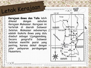 Kerajaan Gowa dan Tallo lebih 
dikenal dengan sebutan 
Kerajaan Makassar. Kerajaan ini 
terletak di daerah Sulawesi 
Selatan. Makassar sebenarnya 
adalah ibukota Gowa yang dulu 
disebut sebagai Ujungpandang. 
Secara geografis Sulawesi 
Selatan memiliki posisi yang 
penting, karena dekat dengan 
jalur pelayaran perdagangan 
Nusantara. 
 