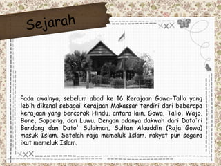 Pada awalnya, sebelum abad ke 16 Kerajaan Gowa-Tallo yang 
lebih dikenal sebagai Kerajaan Makassar terdiri dari beberapa 
kerajaan yang bercorak Hindu, antara lain, Gowa, Tallo, Wajo, 
Bone, Soppeng, dan Luwu. Dengan adanya dakwah dari Dato'ri 
Bandang dan Dato' Sulaiman, Sultan Alauddin (Raja Gowa) 
masuk Islam. Setelah raja memeluk Islam, rakyat pun segera 
ikut memeluk Islam. 
 