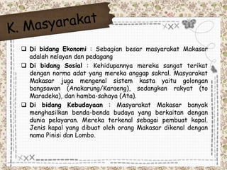  Di bidang Ekonomi : Sebagian besar masyarakat Makasar 
adalah nelayan dan pedagang 
 Di bidang Sosial : Kehidupannya mereka sangat terikat 
dengan norma adat yang mereka anggap sakral. Masyarakat 
Makasar juga mengenal sistem kasta yaitu golongan 
bangsawan (Anakarung/Karaeng), sedangkan rakyat (to 
Maradeka), dan hamba-sahaya (Ata). 
 Di bidang Kebudayaan : Masyarakat Makasar banyak 
menghasilkan benda-benda budaya yang berkaitan dengan 
dunia pelayaran. Mereka terkenal sebagai pembuat kapal. 
Jenis kapal yang dibuat oleh orang Makasar dikenal dengan 
nama Pinisi dan Lombo. 
 
