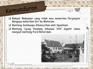  Rakyat Makassar yang tidak mau menerima Perjanjian 
Bongaya melarikan diri ke Mataram. 
 Benteng Sombaopu dihancurkan oleh Speelman. 
 Benteng Ujung Pandang dikuasai VOC diganti nama 
menjadi benteng Ford Roterdam. 
 