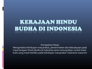 Kompetensi Dasar
Menganalisis kehidupan masyarakat, pemerintahan dan kebudayaan pada
masa kerajaan Hindu Budha di Indonesia serta menunjukkan contoh bukti-
bukti yang masih berlaku pada kehidupan masyarakat Indonesia masa kini
 