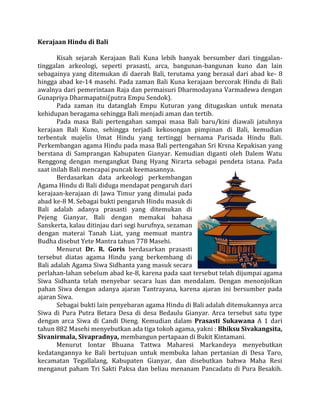 Kerajaan Hindu di Bali
Kisah sejarah Kerajaan Bali Kuna lebih banyak bersumber dari tinggalantinggalan arkeologi, seperti prasasti, arca, bangunan-bangunan kuno dan lain
sebagainya yang ditemukan di daerah Bali, terutama yang berasal dari abad ke- 8
hingga abad ke-14 masehi. Pada zaman Bali Kuna kerajaan bercorak Hindu di Bali
awalnya dari pemerintaan Raja dan permaisuri Dharmodayana Varmadewa dengan
Gunapriya Dharmapatni(putra Empu Sendok).
Pada zaman itu datanglah Empu Kuturan yang ditugaskan untuk menata
kehidupan beragama sehingga Bali menjadi aman dan tertib.
Pada masa Bali pertengahan sampai masa Bali baru/kini diawali jatuhnya
kerajaan Bali Kuno, sehingga terjadi kekosongan pimpinan di Bali, kemudian
terbentuk majelis Umat Hindu yang tertinggi bernama Parisada Hindu Bali.
Perkembangan agama Hindu pada masa Bali pertengahan Sri Krsna Kepakisan yang
berstana di Samprangan Kabupaten Gianyar. Kemudian diganti oleh Dalem Watu
Renggong dengan mengangkat Dang Hyang Nirarta sebagai pendeta istana. Pada
saat inilah Bali mencapai puncak keemasannya.
Berdasarkan data arkeologi perkembangan
Agama Hindu di Bali diduga mendapat pengaruh dari
kerajaan-kerajaan di Jawa Timur yang dimulai pada
abad ke-8 M. Sebagai bukti pengaruh Hindu masuk di
Bali adalah adanya prasasti yang ditemukan di
Pejeng Gianyar, Bali dengan memakai bahasa
Sanskerta, kalau ditinjau dari segi hurufnya, sezaman
dengan materai Tanah Liat, yang memuat mantra
Budha disebut Yete Mantra tahun 778 Masehi.
Menurut Dr. R. Goris berdasarkan prasasti
tersebut diatas agama Hindu yang berkembang di
Bali adalah Agama Siwa Sidhanta yang masuk secara
perlahan-lahan sebelum abad ke-8, karena pada saat tersebut telah dijumpai agama
Siwa Sidhanta telah menyebar secara luas dan mendalam. Dengan menonjolkan
pahan Siwa dengan adanya ajaran Tantrayana, karena ajaran ini bersumber pada
ajaran Siwa.
Sebagai bukti lain penyebaran agama Hindu di Bali adalah ditemukannya arca
Siwa di Pura Putra Betara Desa di desa Bedaulu Gianyar. Arca tersebut satu type
dengan arca Siwa di Candi Dieng. Kemudian dalam Prasasti Sukawana A 1 dari
tahun 882 Masehi menyebutkan ada tiga tokoh agama, yakni : Bhiksu Sivakangsita,
Sivanirmala, Sivapradnya, membangun pertapaan di Bukit Kintamani.
Menurut lontar Bhuana Tattwa Maharesi Markandeya menyebutkan
kedatangannya ke Bali bertujuan untuk membuka lahan pertanian di Desa Taro,
kecamatan Tegallalang, Kabupaten Gianyar, dan disebutkan bahwa Maha Resi
menganut paham Tri Sakti Paksa dan beliau menanam Pancadatu di Pura Besakih.

 