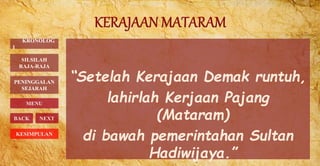 “Setelah Kerajaan Demak runtuh,
lahirlah Kerjaan Pajang
(Mataram)
di bawah pemerintahan Sultan
Hadiwijaya.”
KRONOLOG
I
PENINGGALAN
SEJARAH
MENU
BACK NEXT
SILSILAH
RAJA-RAJA
KESIMPULAN
 