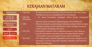  1558-1584 : Ki Ageng Pemanahan dihadiahi wilayah Mataram oleh Sultan Pajang
Adiwijaya atas jasanya mengalahkan Arya Penangsang.
 1584-1601 : Ki Ageng Pemanahan meninggal. Sultan Pajang mengangkat
Sutawijaya,
putra Ki Ageng Pemanahan sebagai penguasa baru di Mataram.
 1588 : Mataram menjadi kerajaan dengan Sutawijaya sebagai Sultan, bergelar
“Senapati Ingalaga Sayidin Panatagama” artinya Panglima Perang &
Ulama Pengatur Kehidupan Beragama.
 1601-1613 : Panembahan Senopati wafat & digantikan putranya, Mas Jolang yg
bergelar Panembahan Hanyakrawati & kemudian dikenal sebagai
“Panembahan Seda ing Krapyak” karena wafat saat berburu.
 1613-1645 : Mas Jolang wafat, kemudian digantikan oleh putranya Pangeran Aryo
Martoputro. Karena sering sakit, kemudian digantikan oleh kakaknya
Raden Mas Rangsang.
 1645 : Sultan Agung wafat & digantikan putranya Susuhunan Amangkurat I.
KRONOLOGI
BACK NEXT
PENINGGALAN
SEJARAH
MENU
SILSILAH
RAJA-RAJA
KESIMPULAN
 
