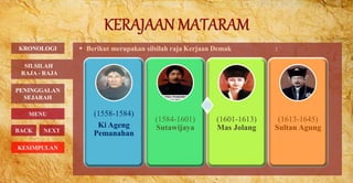  Berikut merupakan silsilah raja Kerjaan Demak :KRONOLOGI
PENINGGALAN
SEJARAH
MENU
BACK NEXT
SILSILAH
RAJA - RAJA
KESIMPULAN
(1558-1584)
Ki Ageng
Pemanahan
(1584-1601)
Sutawijaya
(1601-1613)
Mas Jolang
(1613-1645)
Sultan Agung
 