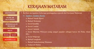  Berikut merupakan beberapa peninggalan sejarah dari Kerjaan Mataram :
1) Sumber- Sumber Berita
a. Babad Tanah Djawi
b. Babad Meinsma
c. Serat Kandha
d. Serat Centini
e. Serat Cabolek
f. Serat Dharma Wirayat (yang sangat populer sebagai karya Sri Paku Alam
III.)
g. Serat Nitipraja
h. Babad Sangkala
i. Babad Sankalaniang Momana
j. Sadjarah Dalem
KRONOLOGI
PENINGGALAN
SEJARAH
MENU
BACK NEXT
SILSILAH
RAJA-RAJA
KESIMPULAN
 