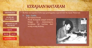  Berikut merupakan beberapa peninggalan sejarah dari Kerjaan Mataram :
2) Seni / Tradisi
PENINGGALAN
SEJARAH
BACK NEXT
a. Kerajinan Perak
Perak Kotagede sangat terkenal
hingga ke mancanegara,
kerajinan ini warisan dari
orang-orang Kalang.
KRONOLOGI
MENU
SILSILAH
RAJA-RAJA
KESIMPULAN
 
