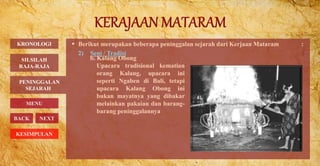  Berikut merupakan beberapa peninggalan sejarah dari Kerjaan Mataram :
2) Seni / Tradisi
PENINGGALAN
SEJARAH
BACK NEXT
b. Kalang Obong
Upacara tradisional kematian
orang Kalang, upacara ini
seperti Ngaben di Bali, tetapi
upacara Kalang Obong ini
bukan mayatnya yang dibakar
melainkan pakaian dan barang-
barang peninggalannya
KRONOLOGI
MENU
SILSILAH
RAJA-RAJA
KESIMPULAN
 