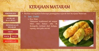  Berikut merupakan beberapa peninggalan sejarah dari Kerjaan Mataram :
2) Seni / Tradisi
PENINGGALAN
SEJARAH
BACK NEXT
c. Kue Kipo
Makanan tradisional ini sangat
khas dan hanya ada di
Kotagede, terbuat dari kelapa,
tepung, dan gula merah.
KRONOLOGI
MENU
SILSILAH
RAJA-RAJA
KESIMPULAN
 