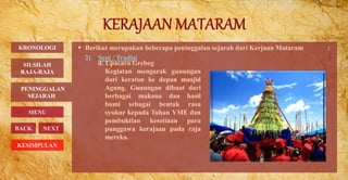  Berikut merupakan beberapa peninggalan sejarah dari Kerjaan Mataram :
2) Seni / Tradisi
PENINGGALAN
SEJARAH
BACK NEXT
d. Upacara Grebeg
Kegiatan mengarak gunungan
dari keraton ke depan masjid
Agung. Gunungan dibuat dari
berbagai makana dan hasil
bumi sebagai bentuk rasa
syukur kepada Tuhan YME dan
pembuktian kesetiaan para
punggawa kerajaan pada raja
mereka.
KRONOLOGI
MENU
SILSILAH
RAJA-RAJA
KESIMPULAN
 