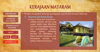  Berikut merupakan beberapa peninggalan sejarah dari Kerjaan Mataram :
3) Bangunan dan Benda Pusaka
PENINGGALAN
SEJARAH
BACK NEXT
a. Segara Wana dan Syuh Brata
Adalah meriam- meriam yang
sangat indah yang diberikan
oleh J.P. Coen (pihak Belanda)
atas perjanjiannya dengan
Sultan Agung. Sekarang
meriam itu diletakkan di
depan keraton Surakarta dan
merupakan meriam yang
paling indah di nusantara
KRONOLOGI
MENU
SILSILAH
RAJA-RAJA
KESIMPULAN
 