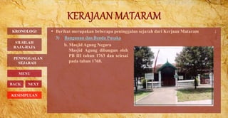  Berikut merupakan beberapa peninggalan sejarah dari Kerjaan Mataram :
3) Bangunan dan Benda Pusaka
PENINGGALAN
SEJARAH
BACK NEXT
b. Masjid Agung Negara
Masjid Agung dibangun oleh
PB III tahun 1763 dan selesai
pada tahun 1768.
KRONOLOGI
MENU
SILSILAH
RAJA-RAJA
KESIMPULAN
 