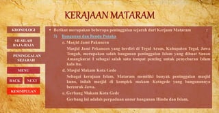  Berikut merupakan beberapa peninggalan sejarah dari Kerjaan Mataram :
3) Bangunan dan Benda Pusaka
c. Masjid Jami Pakuncen
Masjid Jami Pekuncen yang berdiri di Tegal Arum, Kabupaten Tegal, Jawa
Tengah, merupakan salah bangunan peninggalan Islam yang dibuat Sunan
Amangkurat I sebagai salah satu tempat penting untuk penyebaran Islam
kala itu.
d. Masjid Makam Kota Gede
Sebagai kerajaan Islam, Mataram memiliki banyak peninggalan masjid
kuno, inilah masjid di komplek makam Kotagede yang bangunannya
bercorak Jawa.
e. Gerbang Makam Kota Gede
Gerbang ini adalah perpaduan unsur bangunan Hindu dan Islam.
PENINGGALAN
SEJARAH
BACK NEXT
KRONOLOGI
MENU
SILSILAH
RAJA-RAJA
KESIMPULAN
 