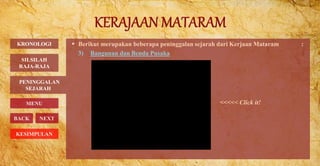  Berikut merupakan beberapa peninggalan sejarah dari Kerjaan Mataram :
3) Bangunan dan Benda Pusaka
PENINGGALAN
SEJARAH
BACK NEXT
<<<<< Click it!
KRONOLOGI
MENU
SILSILAH
RAJA-RAJA
KESIMPULAN
 