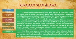 Kerajaan Demak merupakan kerajaan islam pertama di Pulau Jawa. (1500
M), dengan raja pertamanyayaitu Raden Fatah. Yang sepeninggalannya digantikan
oleh Adipati Unus, setelah itu Raja Demak digantikan oleh Sultan Trenggana. Kerajaan
ini memiliki peninggalan berupa Masjid Agung Demak dan Museum Demak.
Setelah Kerajaan Demak berakhir, berdirilah Kerajaan Mataram Islam. Di
mana raja pertamanya adalah Sultan Pemanahan (1558 M). Lalu berganti dengan
Sutawijaya, Mas Jolang, dan Sultan Agung. Pada akhirnya kerajaan Mataram terbagi
menjadi dua wilayah, yaitu Kraton Yogyakarta dan keraton Surakarta. Kerajaan
Demak memiliki banyak peninggalan sejarah, seperti sumber-sumber berita,
seni/tradisi, serta bangunan dan bernda pusaka.
Dan kita para generasi muda haruslah sadar akan kekayaan budaya
Indonesia, khususnya sejarah kerajaan islam di pulau jawa, kita patut mengetahuinya
dan juga ikut serta dalam melestarikan peninggalan-peninggalan yang telah ada, salah
satu caranya adalah mempelajarinya.
KERAJAAN
MATARAM
MENU
BACK NEXT
KERAJAAN
DEMAK
KESIMPULAN
DAFTAR
PUSTAKA
 