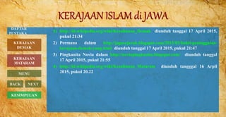 1) http://id.wikipedia.org/wiki/Kesultanan_Demak diunduh tanggal 17 April 2015,
pukul 21:34
2) Permana dalam http://jagosejarah.blogspot.com/2015/03/bukti-peninggalan-
kerajaan-demak-yang.html diunduh tanggal 17 April 2015, pukul 21:47
3) Pingkanita Novia dalam http://noviapingkanita.blogspot.com/ diunduh tanggal
17 April 2015, pukul 21:55
4) http://id.wikipedia.org/wiki/Kesultanan_Mataram diunduh tangggal 16 Arpil
2015, pukul 20.22
BACK NEXT
KESIMPULAN
DAFTAR
PUSTAKA
KERAJAAN
MATARAM
MENU
KERAJAAN
DEMAK
 