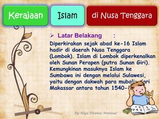  Latar Belakang :
Diperkirakan sejak abad ke-16 Islam
hadir di daerah Nusa Tenggara
(Lombok). Islam di Lombok diperkenalkan
oleh Sunan Perapen (putra Sunan Giri).
Kemungkinan masuknya Islam ke
Sumbawa ini dengan melalui Sulawesi,
yaitu dengan dakwah para mubalig dari
Makassar antara tahun 1540-1550.
by Alya Titania Annisaa' 1
Kerajaan Islam di Nusa Tenggara
 