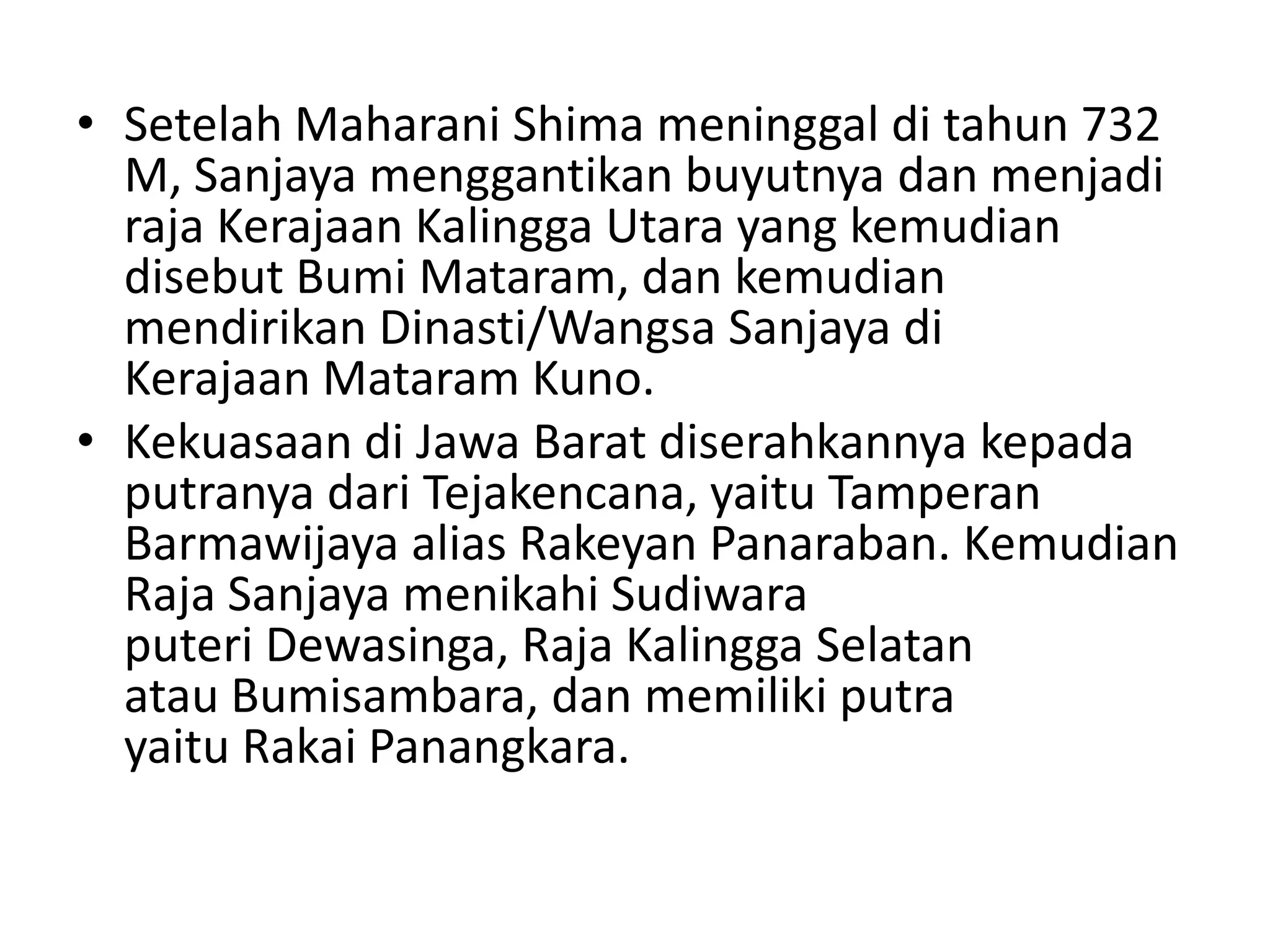 • Setelah Maharani Shima meninggal di tahun 732
M, Sanjaya menggantikan buyutnya dan menjadi
raja Kerajaan Kalingga Utara yang kemudian
disebut Bumi Mataram, dan kemudian
mendirikan Dinasti/Wangsa Sanjaya di
Kerajaan Mataram Kuno.
• Kekuasaan di Jawa Barat diserahkannya kepada
putranya dari Tejakencana, yaitu Tamperan
Barmawijaya alias Rakeyan Panaraban. Kemudian
Raja Sanjaya menikahi Sudiwara
puteri Dewasinga, Raja Kalingga Selatan
atau Bumisambara, dan memiliki putra
yaitu Rakai Panangkara.
 