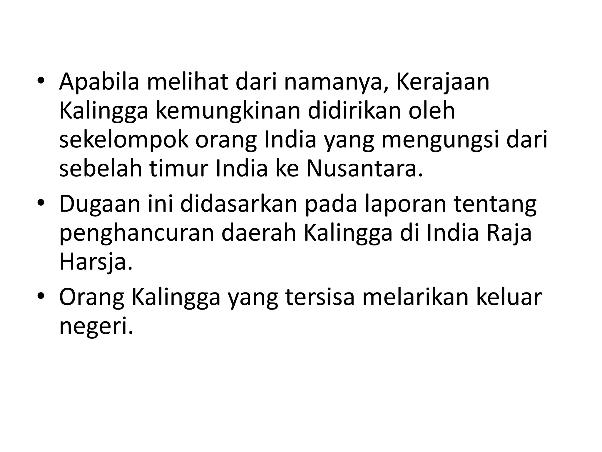 • Apabila melihat dari namanya, Kerajaan
Kalingga kemungkinan didirikan oleh
sekelompok orang India yang mengungsi dari
sebelah timur India ke Nusantara.
• Dugaan ini didasarkan pada laporan tentang
penghancuran daerah Kalingga di India Raja
Harsja.
• Orang Kalingga yang tersisa melarikan keluar
negeri.
 