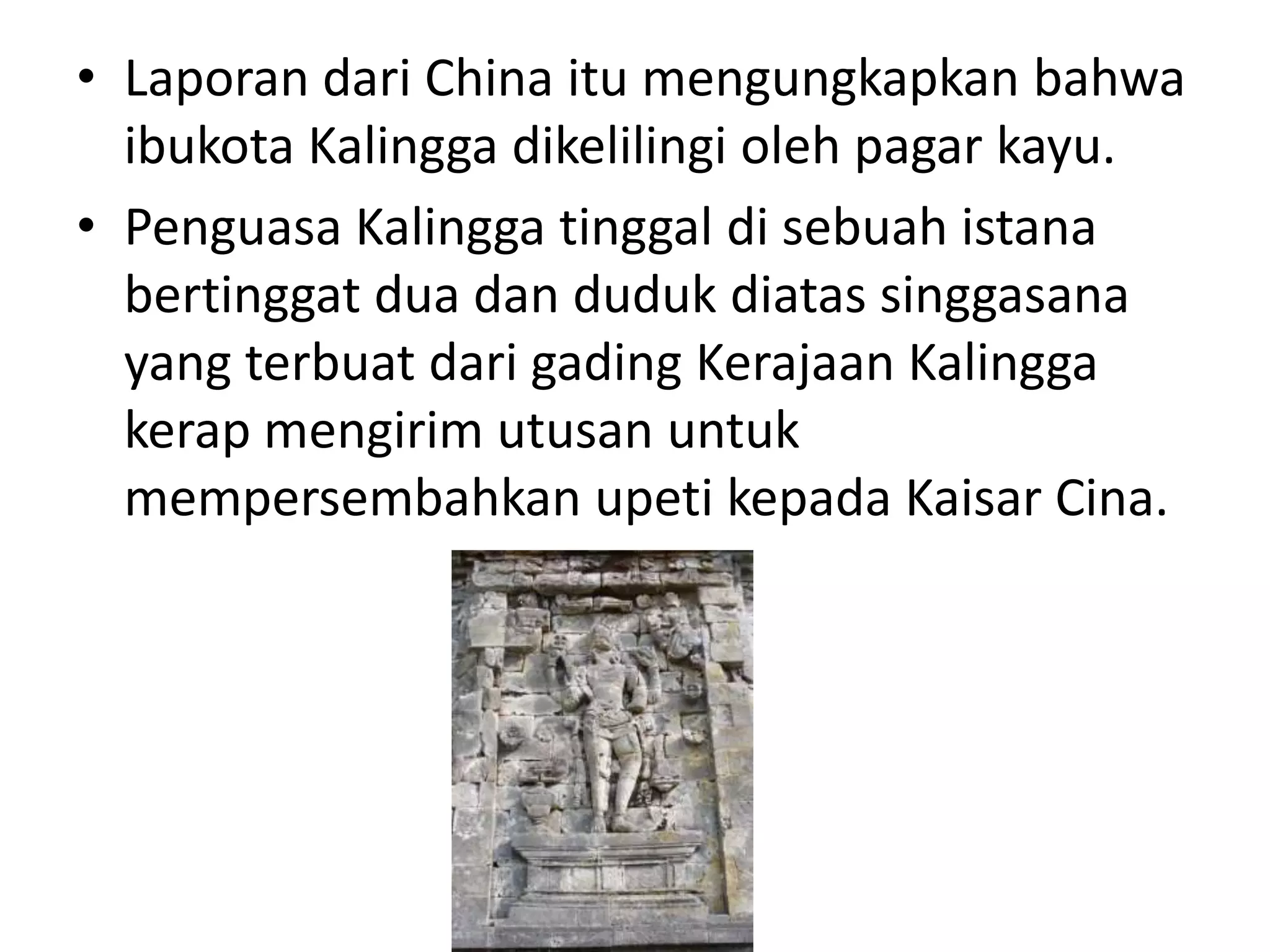 • Laporan dari China itu mengungkapkan bahwa
ibukota Kalingga dikelilingi oleh pagar kayu.
• Penguasa Kalingga tinggal di sebuah istana
bertinggat dua dan duduk diatas singgasana
yang terbuat dari gading Kerajaan Kalingga
kerap mengirim utusan untuk
mempersembahkan upeti kepada Kaisar Cina.
 