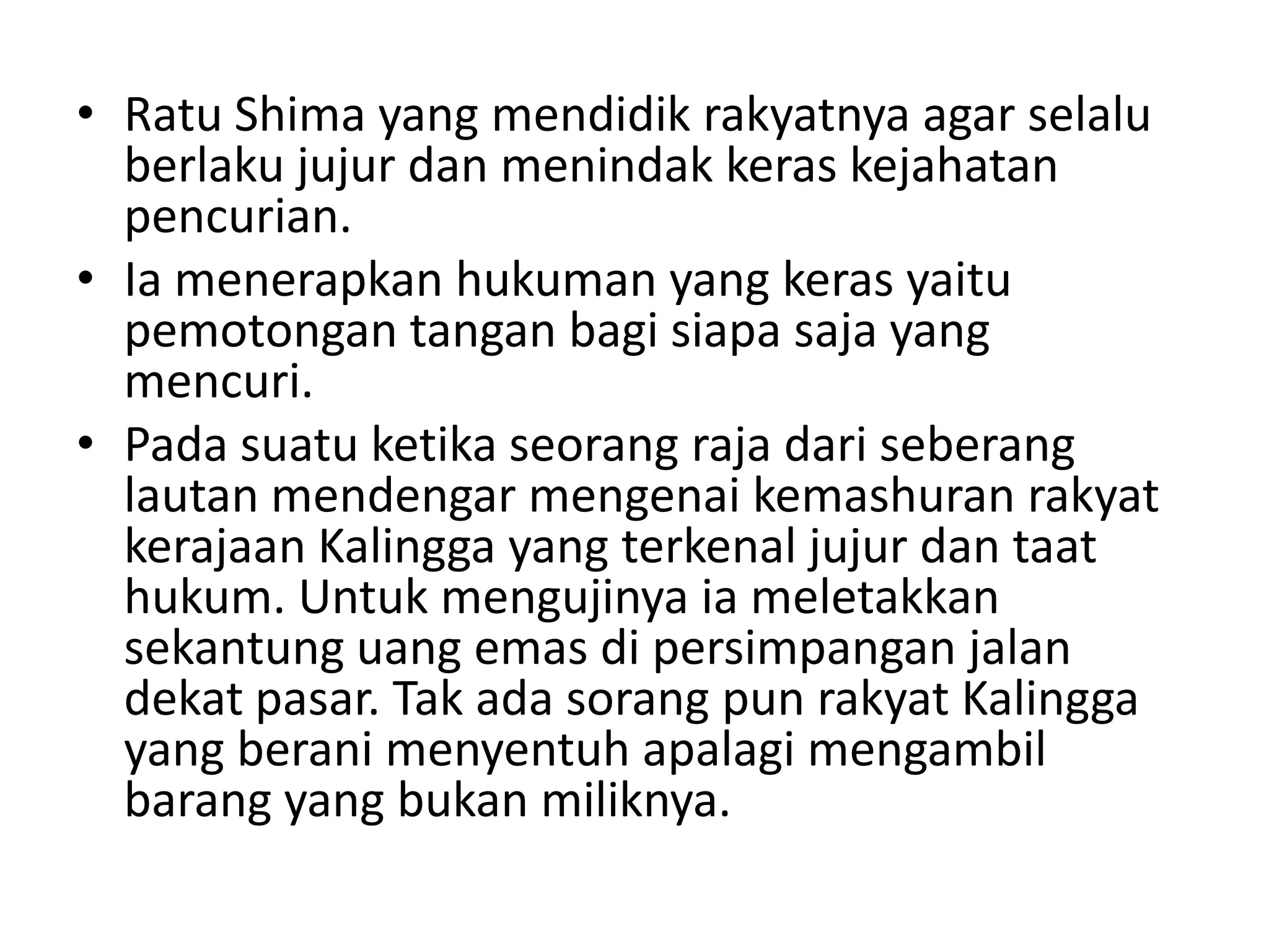 • Ratu Shima yang mendidik rakyatnya agar selalu
berlaku jujur dan menindak keras kejahatan
pencurian.
• Ia menerapkan hukuman yang keras yaitu
pemotongan tangan bagi siapa saja yang
mencuri.
• Pada suatu ketika seorang raja dari seberang
lautan mendengar mengenai kemashuran rakyat
kerajaan Kalingga yang terkenal jujur dan taat
hukum. Untuk mengujinya ia meletakkan
sekantung uang emas di persimpangan jalan
dekat pasar. Tak ada sorang pun rakyat Kalingga
yang berani menyentuh apalagi mengambil
barang yang bukan miliknya.
 