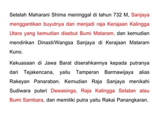 Setelah Maharani Shima meninggal di tahun 732 M, Sanjaya
menggantikan buyutnya dan menjadi raja Kerajaan Kalingga
Utara yang kemudian disebut Bumi Mataram, dan kemudian
mendirikan Dinasti/Wangsa Sanjaya di Kerajaan Mataram
Kuno.
Kekuasaan di Jawa Barat diserahkannya kepada putranya
dari Tejakencana, yaitu Tamperan Barmawijaya alias
Rakeyan Panaraban. Kemudian Raja Sanjaya menikahi
Sudiwara puteri Dewasinga, Raja Kalingga Selatan atau
Bumi Sambara, dan memiliki putra yaitu Rakai Panangkaran.

 