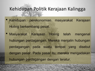 Kehidupan Politik Kerajaan Kalingga

• Kehidupan perekonomian masyarakat Kerajaan
Holing berkembang pesat.
• Masyarakat Kerajaan Holing telah mengenal
hubungan perdagangan. Mereka menjalin hubungan
perdagangan pada suatu tempat yang disebut
dengan pasar. Pada pasar itu, mereka mengadakan
hubungan perdagangan dengan teratur.

 