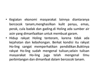 • Kegiatan ekonomi masyarakat lainnya diantaranya
bercocok tanam,menghasilkan kulit penyu, emas,
perak, cula badak dan gading.di Holing ada sumber air
asin yang dimanfaatkan untuk membuat garam.
• Hidup rakyat Holing tenteram, karena tidak ada
kejahatan dan kebohongan. Berkat kondisi itu rakyat
Ho-ling sangat memperhatikan pendidikan.Buktinya
rakyat Ho-ling sudah mengenal tulisan,selain tulisan
masyarakat Ho-ling juga telah mengenal Ilmu
perbintangan dan dimanfaat dalam bercocok tanam.

 