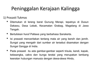 Peninggalan Kerajaan Kalingga
1) Prasasti Tukmas

• Ditemukan di lereng barat Gunung Merapi, tepatnya di Dusun
Dakawu, Desa Lebak, Kecamatan Grabag, Magelang di Jawa
Tengah.
• Bertuliskan huruf Pallawa yang berbahasa Sanskerta.
• Isi prasasti menceritakan tentang mata air yang bersih dan jernih.
Sungai yang mengalir dari sumber air tersebut disamakan dengan
Sungai Gangga di India.
• Pada prasasti itu ada gambar-gambar seperti trisula, kendi, kapak,
kelasangka, cakra dan bunga teratai yang merupakan lambang
keeratan hubungan manusia dengan dewa-dewa Hindu.

 