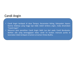 Candi Angin
• Candi Angin terdapat di desa Tempur, Kecamatan Keling, Kabupaten Jepara.
Karena letaknya yang tinggi tapi tidak roboh terkena angin, maka dinamakan
“Candi Angin”.
• Menurut para penelitian Candi Angin lebih tua dari pada Candi Borobudur.
Bahkan ada yang beranggapan kalau candi ini buatan manusia purba di
karenakan tidak terdapat ornamen-ornamen Hindu-Budha.

 