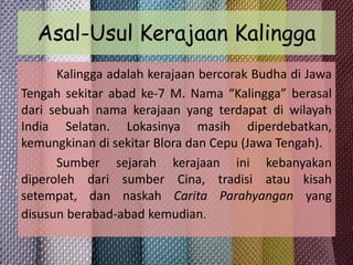 Asal-Usul Kerajaan Kalingga
Kalingga adalah kerajaan bercorak Budha di Jawa
Tengah sekitar abad ke-7 M. Nama “Kalingga” berasal
dari sebuah nama kerajaan yang terdapat di wilayah
India Selatan. Lokasinya masih diperdebatkan,
kemungkinan di sekitar Blora dan Cepu (Jawa Tengah).
Sumber sejarah kerajaan ini kebanyakan
diperoleh dari sumber Cina, tradisi atau kisah
setempat, dan naskah Carita Parahyangan yang
disusun berabad-abad kemudian.

 