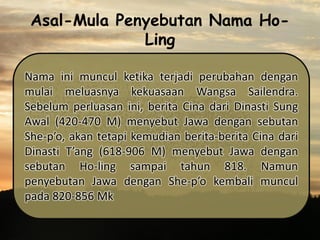 Asal-Mula Penyebutan Nama HoLing
Nama ini muncul ketika terjadi perubahan dengan
mulai meluasnya kekuasaan Wangsa Sailendra.
Sebelum perluasan ini, berita Cina dari Dinasti Sung
Awal (420-470 M) menyebut Jawa dengan sebutan
She-p’o, akan tetapi kemudian berita-berita Cina dari
Dinasti T’ang (618-906 M) menyebut Jawa dengan
sebutan Ho-ling sampai tahun 818. Namun
penyebutan Jawa dengan She-p’o kembali muncul
pada 820-856 Mk

 