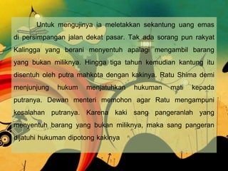 Untuk mengujinya ia meletakkan sekantung uang emas
di persimpangan jalan dekat pasar. Tak ada sorang pun rakyat
Kalingga yang berani menyentuh apalagi mengambil barang
yang bukan miliknya. Hingga tiga tahun kemudian kantung itu
disentuh oleh putra mahkota dengan kakinya. Ratu Shima demi
menjunjung hukum menjatuhkan hukuman mati kepada
putranya. Dewan menteri memohon agar Ratu mengampuni
kesalahan putranya. Karena kaki sang pangeranlah yang
menyentuh barang yang bukan miliknya, maka sang pangeran
dijatuhi hukuman dipotong kakinya

 