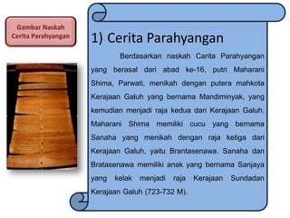 Gambar Naskah
Cerita Parahyangan

1) Cerita Parahyangan
Berdasarkan naskah Carita Parahyangan
yang berasal dari abad ke-16, putri Maharani
Shima, Parwati, menikah dengan putera mahkota
Kerajaan Galuh yang bernama Mandiminyak, yang
kemudian menjadi raja kedua dari Kerajaan Galuh.
Maharani Shima memiliki cucu yang bernama
Sanaha yang menikah dengan raja ketiga dari
Kerajaan Galuh, yaitu Brantasenawa. Sanaha dan
Bratasenawa memiliki anak yang bernama Sanjaya
yang kelak menjadi raja Kerajaan Sundadan
Kerajaan Galuh (723-732 M).

 