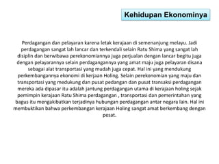 Kehidupan Ekonominya 
Perdagangan dan pelayaran karena letak kerajaan di semenanjung melayu. Jadi 
perdagangan sangat lah lancar dan terkendali selain Ratu Shima yang sangat lah 
disiplin dan berwibawa perekonomiannya juga perjualan dengan lancar begitu juga 
dengan pelayarannya selain perdagangannya yang amat maju juga pelayaran disana 
sebagai alat transportasi yang mudah juga cepat. Hal ini yang mendukung 
perkembangannya ekonomi di kerjaan Holing. Selain perekonomian yang maju dan 
transportasi yang medukung dan pusat pedangan dan pusat transaksi perdagangan 
mereka ada dipasar itu adalah jantung perdagangan utama di kerajaan holing sejak 
pemimpin kerajaan Ratu Shima perdagangan , transportasi dan pemerintahan yang 
bagus itu mengakibatkan terjadinya hubungan perdagangan antar negara lain. Hal ini 
membuktikan bahwa perkembangan kerajaan Holing sangat amat berkembang dengan 
pesat. 
 
