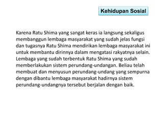 Kehidupan Sosial 
Karena Ratu Shima yang sangat keras ia langsung sekaligus 
membanggun lembaga masyarakat yang sudah jelas fungsi 
dan tugasnya Ratu Shima mendirikan lembaga masyarakat ini 
untuk membantu dirinnya dalam mengatasi rakyatnya selain. 
Lembaga yang sudah terbentuk Ratu Shima yang sudah 
memberlakukan sistem perundang-undangan. Beliau telah 
membuat dan menyusun perundang-undang yang sempurna 
dengan dibantu lembaga masyarakat hadirnya sistem 
perundang-undangnya tersebut berjalan dengan baik. 
 