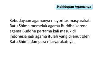 Kehidupan Agamanya 
Kebudayaan agamanya mayoritas masyarakat 
Ratu Shima memeluk agama Buddha karena 
agama Buddha pertama kali masuk di 
Indonesia jadi agama itulah yang di anut oleh 
Ratu Shima dan para masyarakatnya. 
 