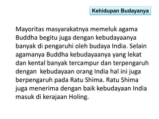 Kehidupan Budayanya 
Mayoritas masyarakatnya memeluk agama 
Buddha begitu juga dengan kebudayaanya 
banyak di pengaruhi oleh budaya India. Selain 
agamanya Buddha kebudayaanya yang lekat 
dan kental banyak tercampur dan terpengaruh 
dengan kebudayaan orang India hal ini juga 
berpengaruh pada Ratu Shima. Ratu Shima 
juga menerima dengan baik kebudayaan India 
masuk di kerajaan Holing. 
