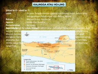 KALINGGA ATAU HO-LING 
(Abad ke 6 – abad ke 7) 
Letak : Di Jawa Tengah namun spesifiknya dimana masih belum jelas 
diduga antara Pekalongan atau Keling Jepara 
Bahasa : Melayu Kuno, Sanskerta 
Agama : Hindu dan Buddha 
Pemerintahan : Kerajaan 
Raja / Ratu : Ratu Shima 
Sumber sejarah kerajaan ini masih belum jelas dan kabur, kebanyakan diperoleh dari 
sumber catatan China, tradisi kisah setempat, dan naskah Carita Parahyangan yang 
disusun berabad-abad kemudian pada abad ke-16 menyinggung secara singkat 
mengenai Ratu Shima. Kalingga telah ada pada abad ke-6 Masehi dan keberadaannya 
diketahui dari sumber-sumber Tiongkok. Kerajaan ini pernah diperintah oleh Ratu 
Shima, yang dikenal memiliki peraturan barang siapa yang mencuri, akan dipotong 
tangannya. 
 