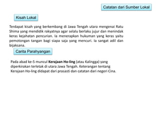 Catatan dari Sumber Lokal 
Kisah Lokal 
Terdapat kisah yang berkembang di Jawa Tengah utara mengenai Ratu 
Shima yang mendidik rakyatnya agar selalu berlaku jujur dan menindak 
keras kejahatan pencurian. Ia menerapkan hukuman yang keras yaitu 
pemotongan tangan bagi siapa saja yang mencuri. Ia sangat adil dan 
bijaksana. 
Carita Parahyangan 
Pada abad ke-5 muncul Kerajaan Ho-ling (atau Kalingga) yang 
diperkirakan terletak di utara Jawa Tengah. Keterangan tentang 
Kerajaan Ho-ling didapat dari prasasti dan catatan dari negeri Cina. 
 