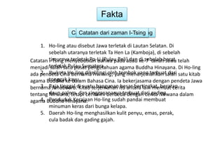 Fakta 
Catatan Catatan dari dari zaman zaman Dinasti I-Tsing 
Tang 
1. Ho-ling atau disebut Jawa terletak di Lautan Selatan. Di 
sebelah utaranya terletak Ta Hen La (Kamboja), di sebelah 
timurnya terletak Po-Li (Pulau Bali) dan di sebelah barat 
terletak Pulau Sumatera. 
Catatan I-Tsing menyebutkan bahwa pada abad ke-7 tanah Jawa telah 
menjadi salah satu pusat pengetahuan agama Buddha Hinayana. Di Ho-ling 
ada pendeta 2. Ibukota Cina Ho-bernama ling dikelilingi Hwining, oleh yang tembok menerjemahkan yang terbuat salah dari 
satu kitab 
agama Buddha tonggak ke kayu. 
dalam Bahasa Cina. Ia bekerjasama dengan pendeta Jawa 
bernama 3. Raja Janabadra. tinggal di Kitab suatu terjemahan bangunan itu besar antara bertingkat, lain memuat beratap 
cerita 
tentang daun Nirwana, palem, tetapi dan cerita singgasananya ini berbeda terbuat dengan dari cerita gading. 
Nirwana dalam 
agama 4. Buddha Penduduk Hinayana. 
Kerajaan Ho-ling sudah pandai membuat 
minuman keras dari bunga kelapa. 
5. Daerah Ho-ling menghasilkan kulit penyu, emas, perak, 
cula badak dan gading gajah. 
 