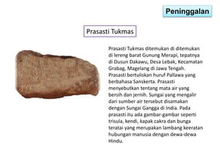 Peninggalan 
Prasasti Tukmas 
Prasasti Tukmas ditemukan di ditemukan 
di lereng barat Gunung Merapi, tepatnya 
di Dusun Dakawu, Desa Lebak, Kecamatan 
Grabag, Magelang di Jawa Tengah. 
Prasasti bertuliskan huruf Pallawa yang 
berbahasa Sanskerta. Prasasti 
menyebutkan tentang mata air yang 
bersih dan jernih. Sungai yang mengalir 
dari sumber air tersebut disamakan 
dengan Sungai Gangga di India. Pada 
prasasti itu ada gambar-gambar seperti 
trisula, kendi, kapak cakra dan bunga 
teratai yang merupakan lambang keeratan 
hubungan manusia dengan dewa-dewa 
Hindu. 
 