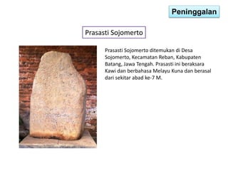 Peninggalan 
Prasasti Sojomerto 
Prasasti Sojomerto ditemukan di Desa 
Sojomerto, Kecamatan Reban, Kabupaten 
Batang, Jawa Tengah. Prasasti ini beraksara 
Kawi dan berbahasa Melayu Kuna dan berasal 
dari sekitar abad ke-7 M. 
 